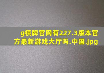 g棋牌官网有227.3版本官方最新游戏大厅吗.中国